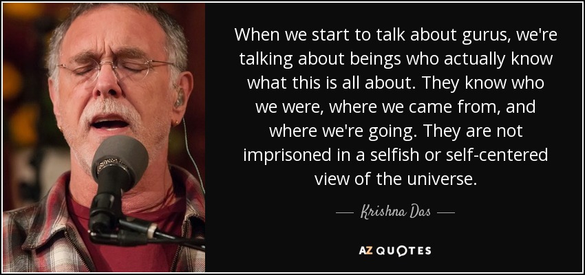 When we start to talk about gurus, we're talking about beings who actually know what this is all about. They know who we were, where we came from, and where we're going. They are not imprisoned in a selfish or self-centered view of the universe. - Krishna Das