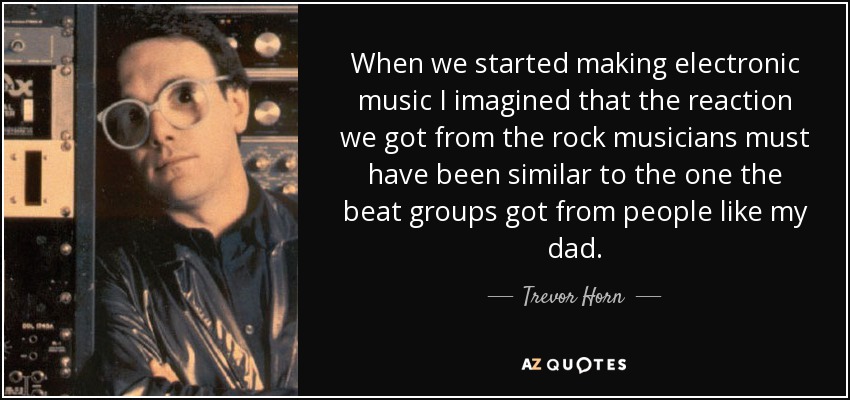When we started making electronic music I imagined that the reaction we got from the rock musicians must have been similar to the one the beat groups got from people like my dad. - Trevor Horn
