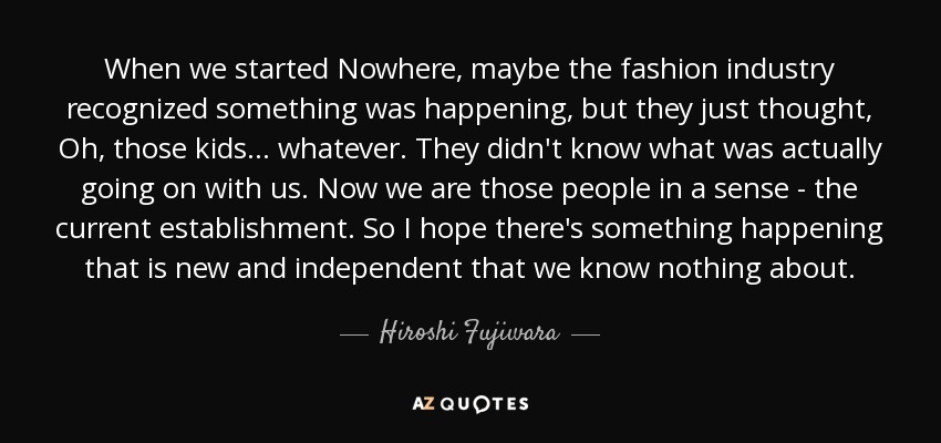 When we started Nowhere, maybe the fashion industry recognized something was happening, but they just thought, Oh, those kids . . . whatever. They didn't know what was actually going on with us. Now we are those people in a sense - the current establishment. So I hope there's something happening that is new and independent that we know nothing about. - Hiroshi Fujiwara