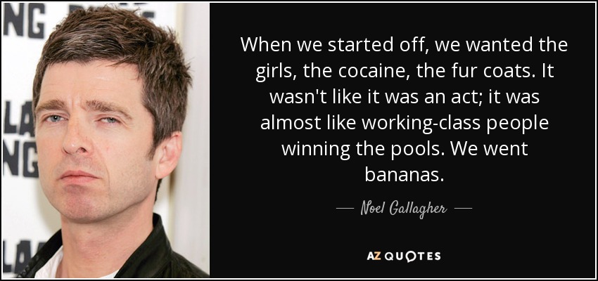 When we started off, we wanted the girls, the cocaine, the fur coats. It wasn't like it was an act; it was almost like working-class people winning the pools. We went bananas. - Noel Gallagher