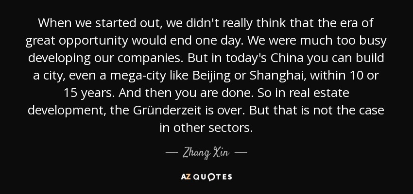 When we started out, we didn't really think that the era of great opportunity would end one day. We were much too busy developing our companies. But in today's China you can build a city, even a mega-city like Beijing or Shanghai, within 10 or 15 years. And then you are done. So in real estate development, the Gründerzeit is over. But that is not the case in other sectors. - Zhang Xin