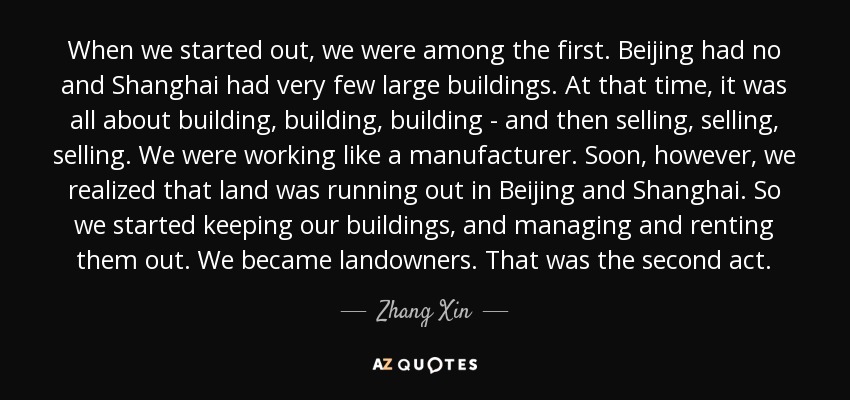 When we started out, we were among the first. Beijing had no and Shanghai had very few large buildings. At that time, it was all about building, building, building - and then selling, selling, selling. We were working like a manufacturer. Soon, however, we realized that land was running out in Beijing and Shanghai. So we started keeping our buildings, and managing and renting them out. We became landowners. That was the second act. - Zhang Xin