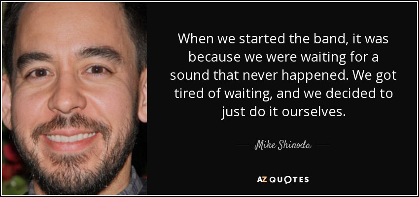 When we started the band, it was because we were waiting for a sound that never happened. We got tired of waiting, and we decided to just do it ourselves. - Mike Shinoda
