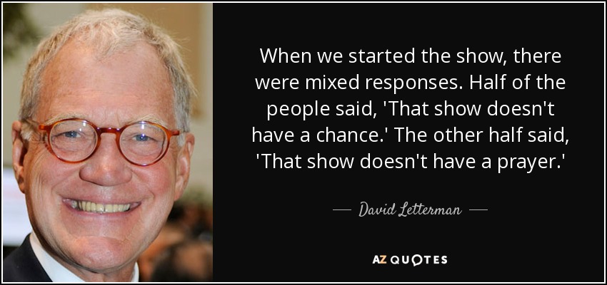 When we started the show, there were mixed responses. Half of the people said, 'That show doesn't have a chance.' The other half said, 'That show doesn't have a prayer.' - David Letterman