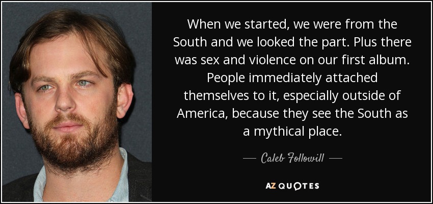 When we started, we were from the South and we looked the part. Plus there was sex and violence on our first album. People immediately attached themselves to it, especially outside of America, because they see the South as a mythical place. - Caleb Followill