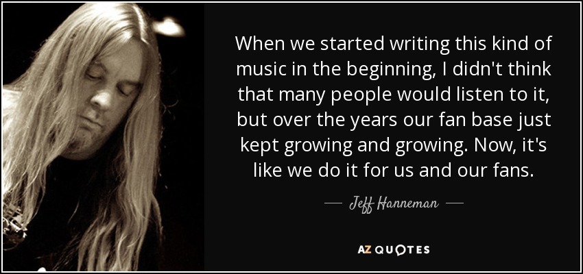When we started writing this kind of music in the beginning, I didn't think that many people would listen to it, but over the years our fan base just kept growing and growing. Now, it's like we do it for us and our fans. - Jeff Hanneman