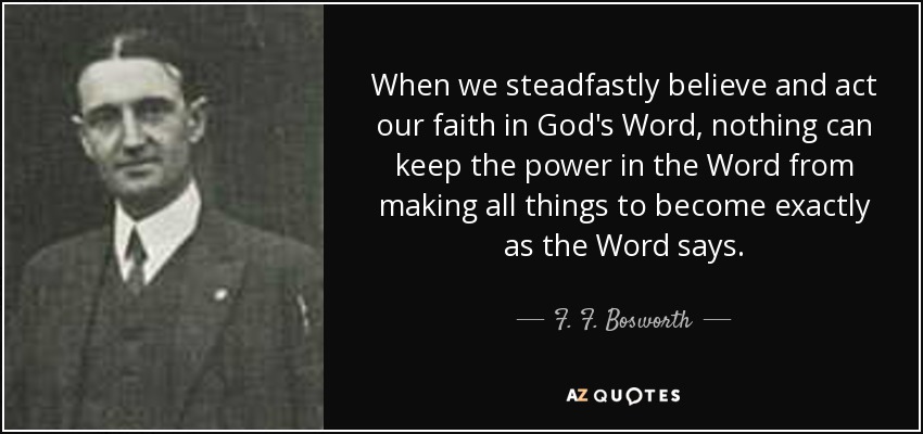 When we steadfastly believe and act our faith in God's Word, nothing can keep the power in the Word from making all things to become exactly as the Word says. - F. F. Bosworth