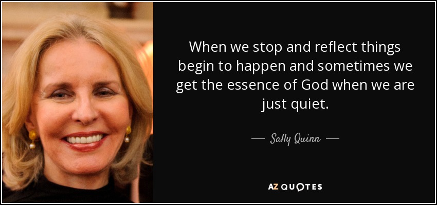 When we stop and reflect things begin to happen and sometimes we get the essence of God when we are just quiet. - Sally Quinn