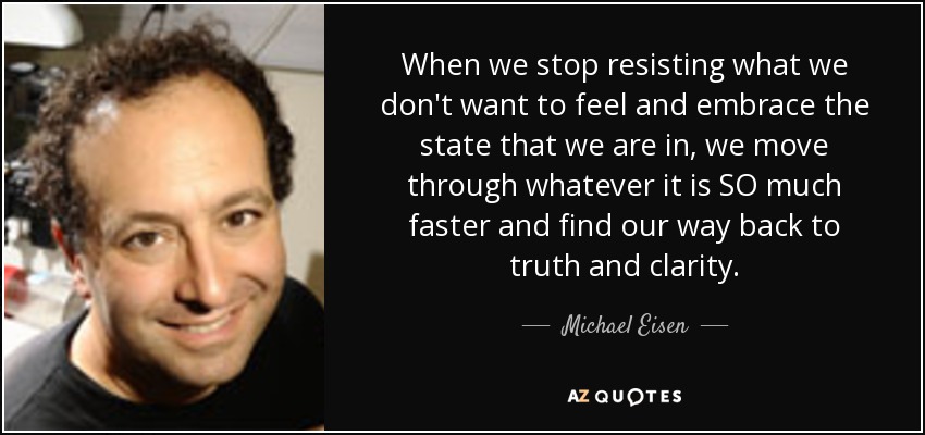 When we stop resisting what we don't want to feel and embrace the state that we are in, we move through whatever it is SO much faster and find our way back to truth and clarity. - Michael Eisen