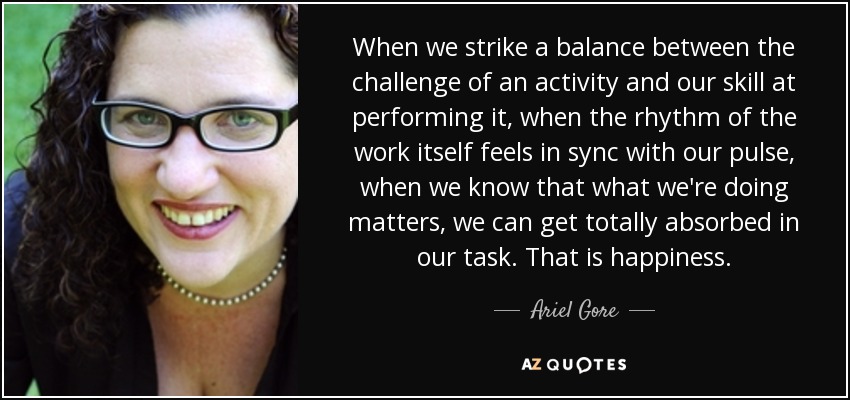 When we strike a balance between the challenge of an activity and our skill at performing it, when the rhythm of the work itself feels in sync with our pulse, when we know that what we're doing matters, we can get totally absorbed in our task. That is happiness. - Ariel Gore