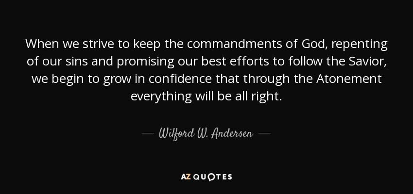 When we strive to keep the commandments of God, repenting of our sins and promising our best efforts to follow the Savior, we begin to grow in confidence that through the Atonement everything will be all right. - Wilford W. Andersen