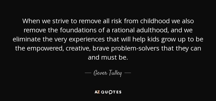 When we strive to remove all risk from childhood we also remove the foundations of a rational adulthood, and we eliminate the very experiences that will help kids grow up to be the empowered, creative, brave problem-solvers that they can and must be. - Gever Tulley