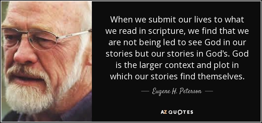 When we submit our lives to what we read in scripture, we find that we are not being led to see God in our stories but our stories in God's. God is the larger context and plot in which our stories find themselves. - Eugene H. Peterson