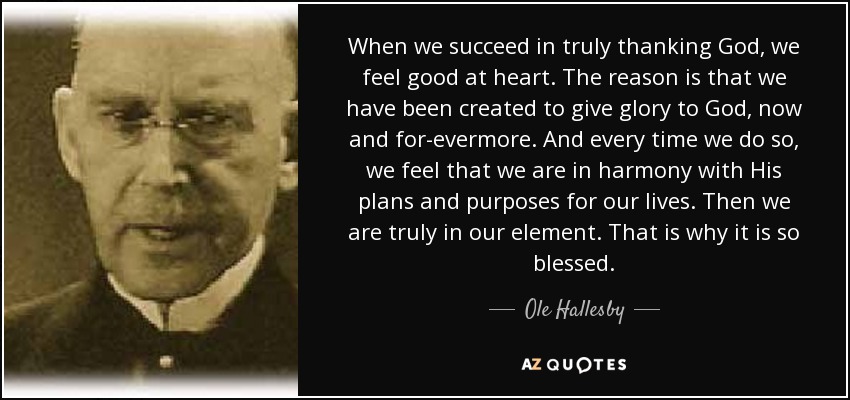 When we succeed in truly thanking God, we feel good at heart. The reason is that we have been created to give glory to God, now and for-evermore. And every time we do so, we feel that we are in harmony with His plans and purposes for our lives. Then we are truly in our element. That is why it is so blessed. - Ole Hallesby