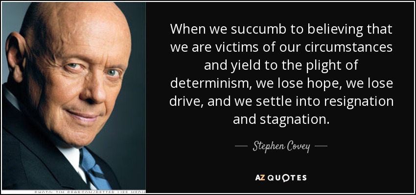 When we succumb to believing that we are victims of our circumstances and yield to the plight of determinism, we lose hope, we lose drive, and we settle into resignation and stagnation. - Stephen Covey