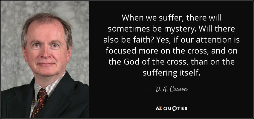 When we suffer, there will sometimes be mystery. Will there also be faith? Yes, if our attention is focused more on the cross, and on the God of the cross, than on the suffering itself. - D. A. Carson