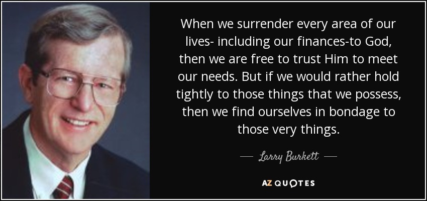When we surrender every area of our lives- including our finances-to God, then we are free to trust Him to meet our needs. But if we would rather hold tightly to those things that we possess, then we find ourselves in bondage to those very things. - Larry Burkett