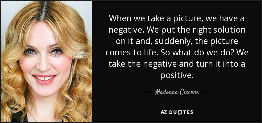 When we take a picture, we have a negative. We put the right solution on it and, suddenly, the picture comes to life. So what do we do? We take the negative and turn it into a positive. - Madonna Ciccone