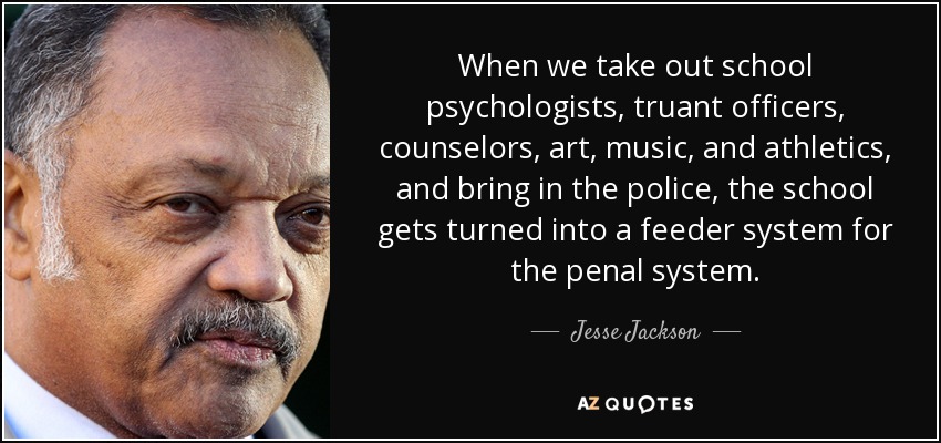 When we take out school psychologists, truant officers, counselors, art, music, and athletics, and bring in the police, the school gets turned into a feeder system for the penal system. - Jesse Jackson