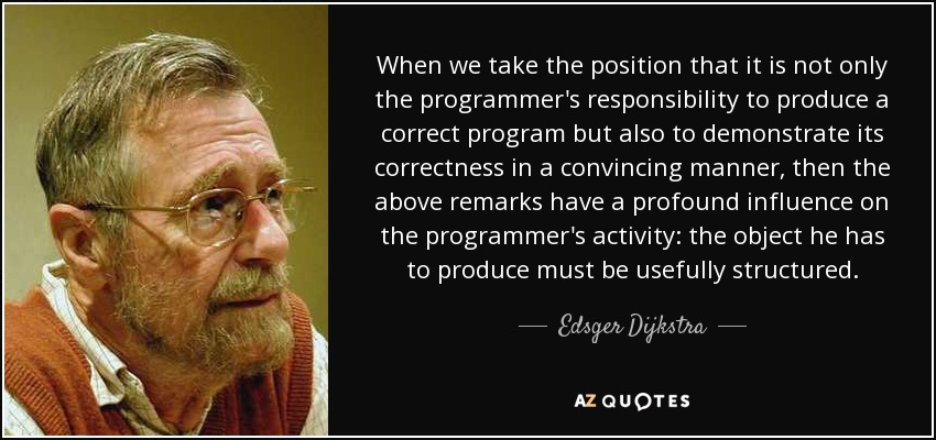 When we take the position that it is not only the programmer's responsibility to produce a correct program but also to demonstrate its correctness in a convincing manner, then the above remarks have a profound influence on the programmer's activity: the object he has to produce must be usefully structured. - Edsger Dijkstra
