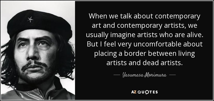 When we talk about contemporary art and contemporary artists, we usually imagine artists who are alive. But I feel very uncomfortable about placing a border between living artists and dead artists. - Yasumasa Morimura
