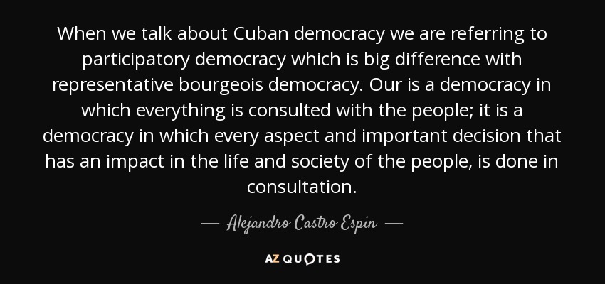 When we talk about Cuban democracy we are referring to participatory democracy which is big difference with representative bourgeois democracy. Our is a democracy in which everything is consulted with the people; it is a democracy in which every aspect and important decision that has an impact in the life and society of the people, is done in consultation. - Alejandro Castro Espin