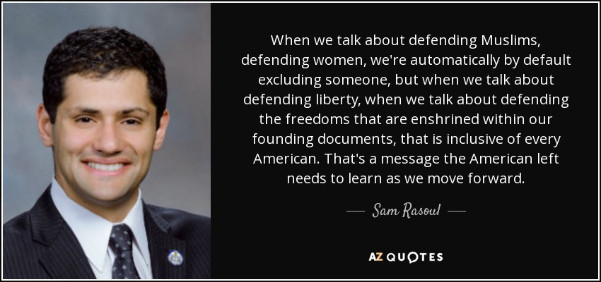 When we talk about defending Muslims, defending women, we're automatically by default excluding someone, but when we talk about defending liberty, when we talk about defending the freedoms that are enshrined within our founding documents, that is inclusive of every American. That's a message the American left needs to learn as we move forward. - Sam Rasoul