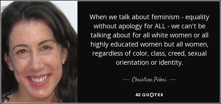 When we talk about feminism - equality without apology for ALL - we can't be talking about for all white women or all highly educated women but all women, regardless of color, class, creed, sexual orientation or identity. - Christine Pelosi