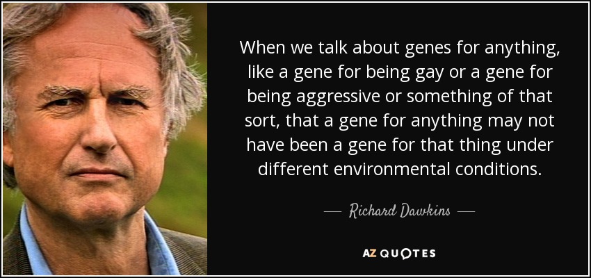 When we talk about genes for anything, like a gene for being gay or a gene for being aggressive or something of that sort, that a gene for anything may not have been a gene for that thing under different environmental conditions. - Richard Dawkins