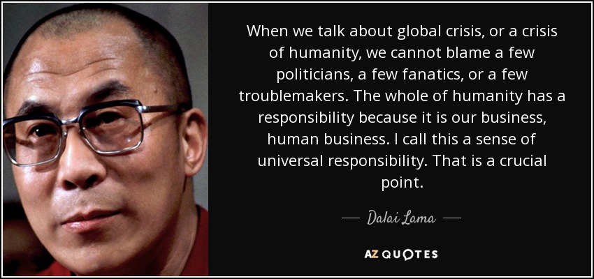 When we talk about global crisis, or a crisis of humanity, we cannot blame a few politicians, a few fanatics, or a few troublemakers. The whole of humanity has a responsibility because it is our business, human business. I call this a sense of universal responsibility. That is a crucial point. - Dalai Lama
