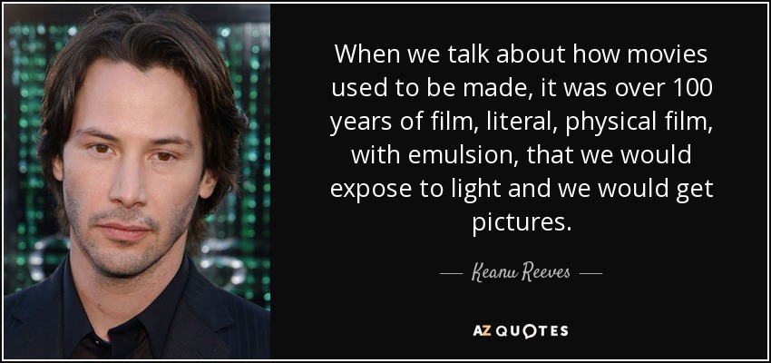 When we talk about how movies used to be made, it was over 100 years of film, literal, physical film, with emulsion, that we would expose to light and we would get pictures. - Keanu Reeves