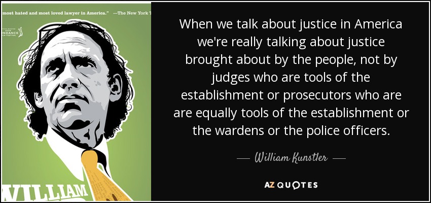 When we talk about justice in America we're really talking about justice brought about by the people, not by judges who are tools of the establishment or prosecutors who are are equally tools of the establishment or the wardens or the police officers. - William Kunstler