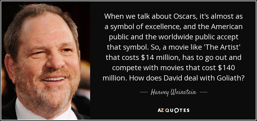 When we talk about Oscars, it's almost as a symbol of excellence, and the American public and the worldwide public accept that symbol. So, a movie like 'The Artist' that costs $14 million, has to go out and compete with movies that cost $140 million. How does David deal with Goliath? - Harvey Weinstein