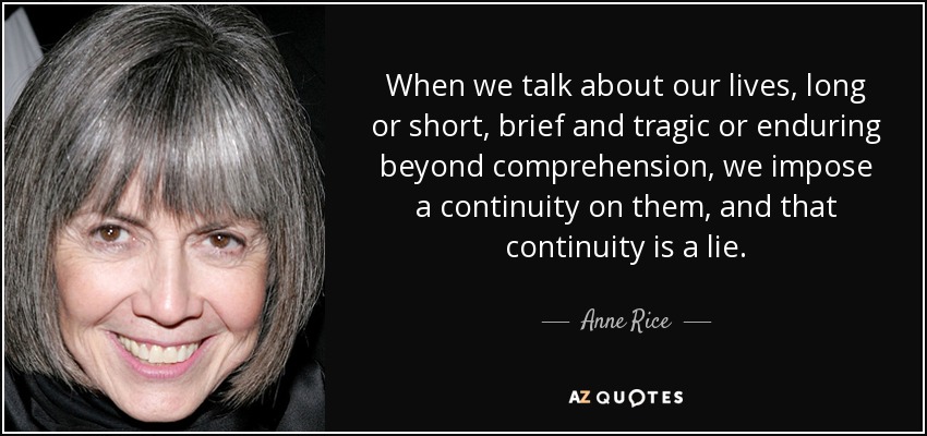 When we talk about our lives, long or short, brief and tragic or enduring beyond comprehension, we impose a continuity on them, and that continuity is a lie. - Anne Rice
