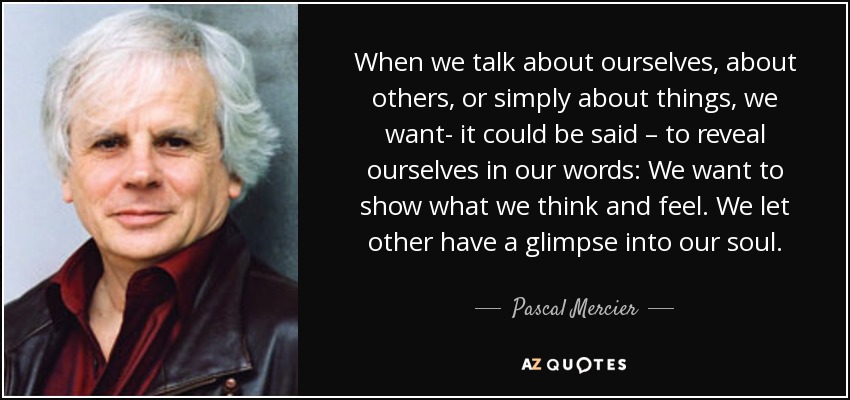 When we talk about ourselves, about others, or simply about things, we want- it could be said – to reveal ourselves in our words: We want to show what we think and feel. We let other have a glimpse into our soul. - Pascal Mercier