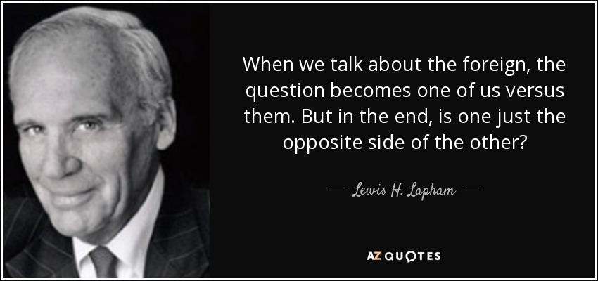 When we talk about the foreign, the question becomes one of us versus them. But in the end, is one just the opposite side of the other? - Lewis H. Lapham