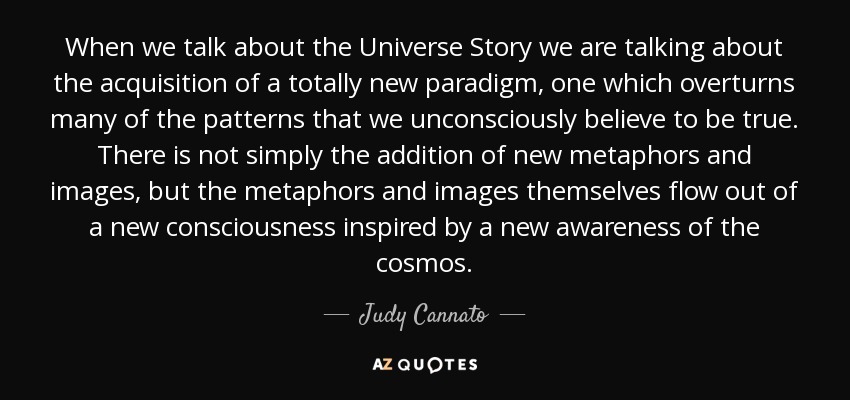 When we talk about the Universe Story we are talking about the acquisition of a totally new paradigm, one which overturns many of the patterns that we unconsciously believe to be true. There is not simply the addition of new metaphors and images, but the metaphors and images themselves flow out of a new consciousness inspired by a new awareness of the cosmos. - Judy Cannato