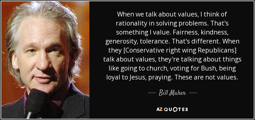 When we talk about values, I think of rationality in solving problems. That's something I value. Fairness, kindness, generosity, tolerance. That's different. When they [Conservative right wing Republicans] talk about values, they're talking about things like going to church, voting for Bush, being loyal to Jesus, praying. These are not values. - Bill Maher