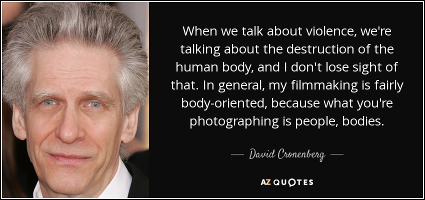 When we talk about violence, we're talking about the destruction of the human body, and I don't lose sight of that. In general, my filmmaking is fairly body-oriented, because what you're photographing is people, bodies. - David Cronenberg