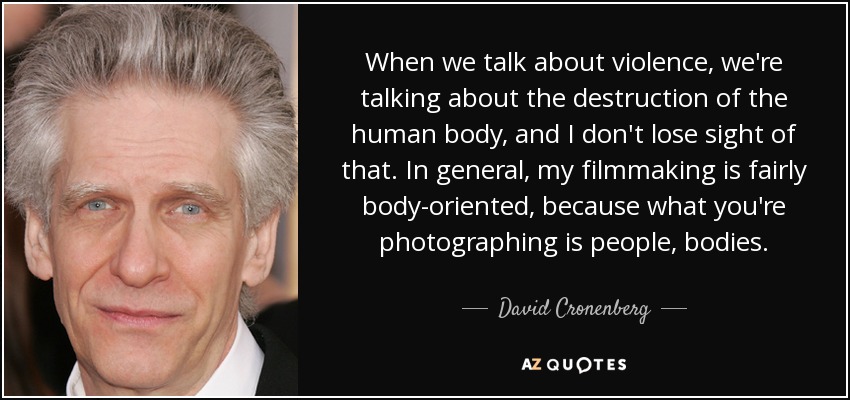 When we talk about violence, we're talking about the destruction of the human body, and I don't lose sight of that. In general, my filmmaking is fairly body-oriented, because what you're photographing is people, bodies. - David Cronenberg