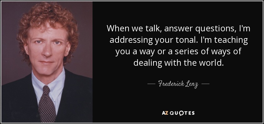 When we talk, answer questions, I'm addressing your tonal. I'm teaching you a way or a series of ways of dealing with the world. - Frederick Lenz