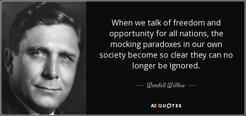 When we talk of freedom and opportunity for all nations, the mocking paradoxes in our own society become so clear they can no longer be ignored. - Wendell Willkie
