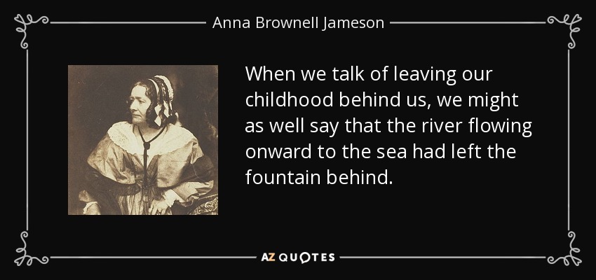 When we talk of leaving our childhood behind us, we might as well say that the river flowing onward to the sea had left the fountain behind. - Anna Brownell Jameson