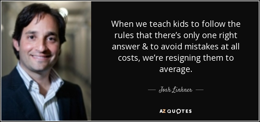 When we teach kids to follow the rules that there’s only one right answer & to avoid mistakes at all costs, we’re resigning them to average. - Josh Linkner