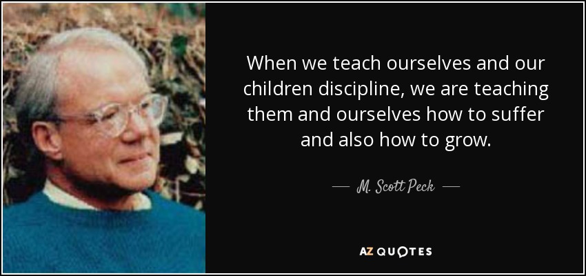 When we teach ourselves and our children discipline, we are teaching them and ourselves how to suffer and also how to grow. - M. Scott Peck