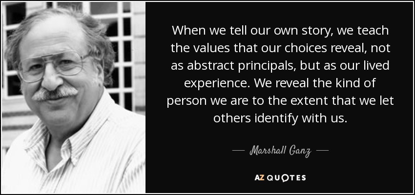 When we tell our own story, we teach the values that our choices reveal, not as abstract principals, but as our lived experience. We reveal the kind of person we are to the extent that we let others identify with us. - Marshall Ganz