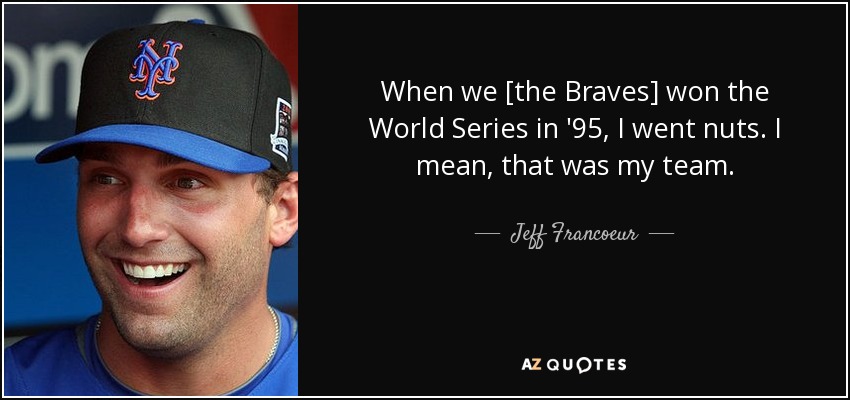 When we [the Braves] won the World Series in '95, I went nuts. I mean, that was my team. - Jeff Francoeur
