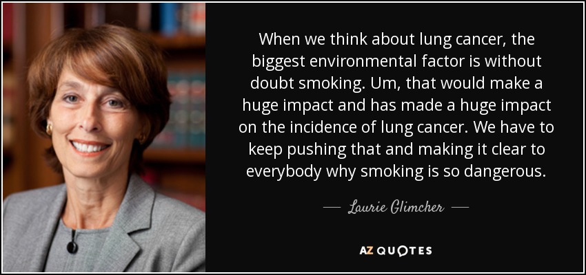 When we think about lung cancer, the biggest environmental factor is without doubt smoking. Um, that would make a huge impact and has made a huge impact on the incidence of lung cancer. We have to keep pushing that and making it clear to everybody why smoking is so dangerous. - Laurie Glimcher