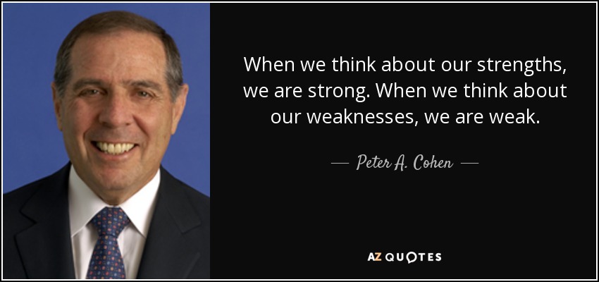When we think about our strengths, we are strong. When we think about our weaknesses, we are weak. - Peter A. Cohen