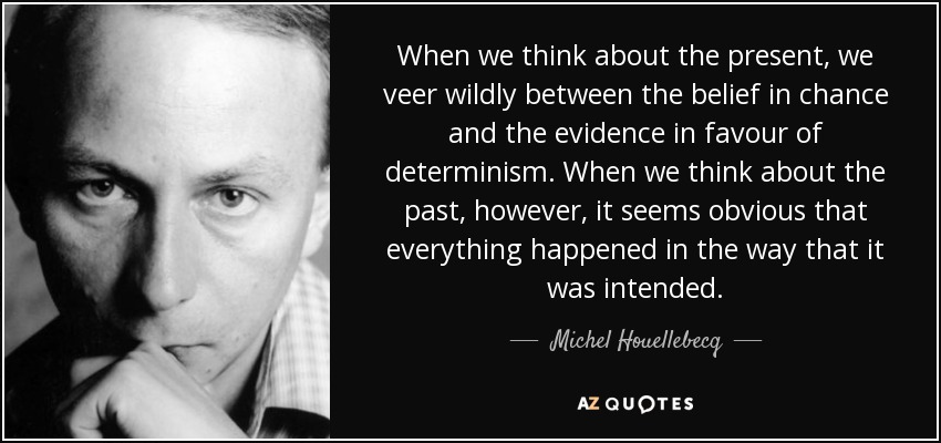 When we think about the present, we veer wildly between the belief in chance and the evidence in favour of determinism. When we think about the past, however, it seems obvious that everything happened in the way that it was intended. - Michel Houellebecq
